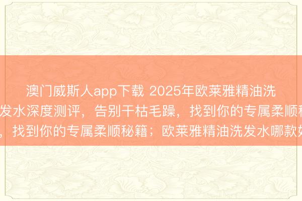 澳门威斯人app下载 2025年欧莱雅精油洗发水怎么选？7款热门洗发水深度测评，告别干枯毛躁，找到你的专属柔顺秘籍；欧莱雅精油洗发水哪款好用？