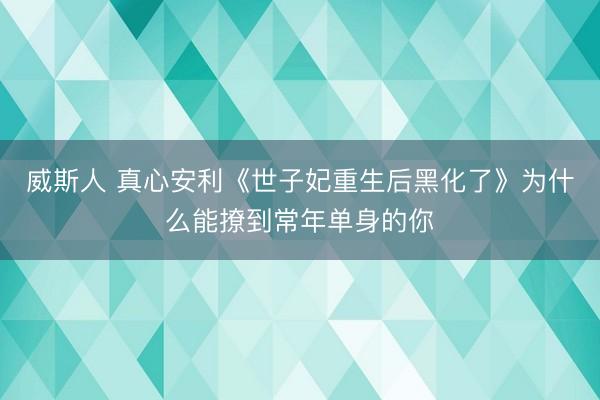 威斯人 真心安利《世子妃重生后黑化了》为什么能撩到常年单身的你