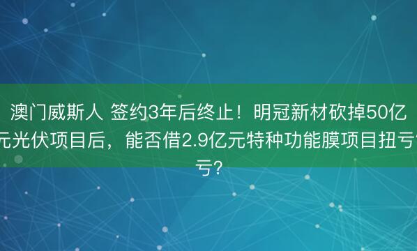 澳门威斯人 签约3年后终止！明冠新材砍掉50亿元光伏项目后，能否借2.9亿元特种功能膜项目扭亏？