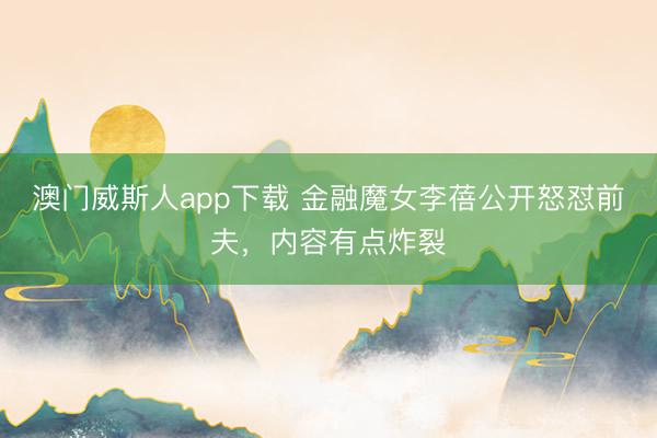 澳门威斯人app下载 金融魔女李蓓公开怒怼前夫，内容有点炸裂