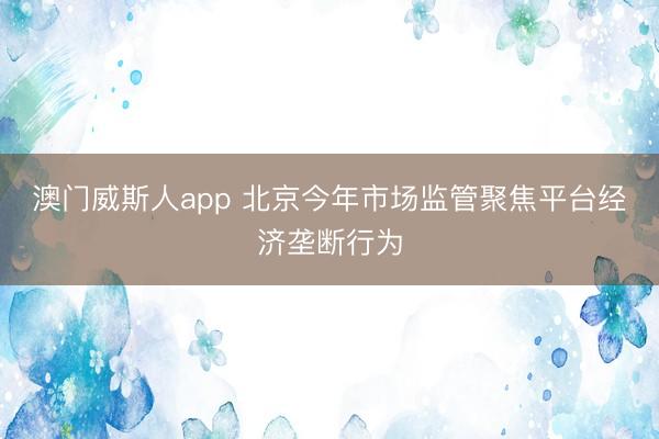 澳门威斯人app 北京今年市场监管聚焦平台经济垄断行为