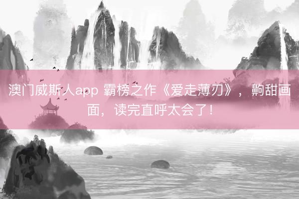 澳门威斯人app 霸榜之作《爱走薄刃》，齁甜画面，读完直呼太会了！
