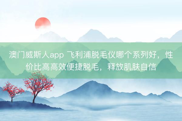 澳门威斯人app 飞利浦脱毛仪哪个系列好，性价比高高效便捷脱毛，释放肌肤自信