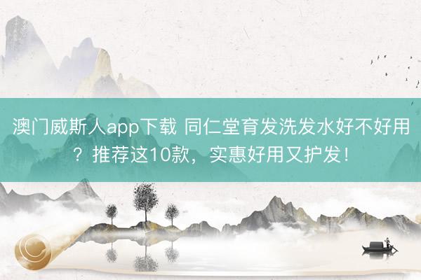 澳门威斯人app下载 同仁堂育发洗发水好不好用?推荐这10款,实惠好用又护发!