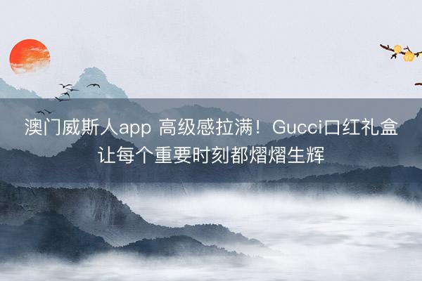 澳门威斯人app 高级感拉满!Gucci口红礼盒让每个重要时刻都熠熠生辉