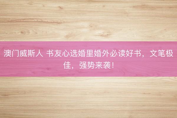 澳门威斯人 书友心选婚里婚外必读好书，文笔极佳，强势来袭！