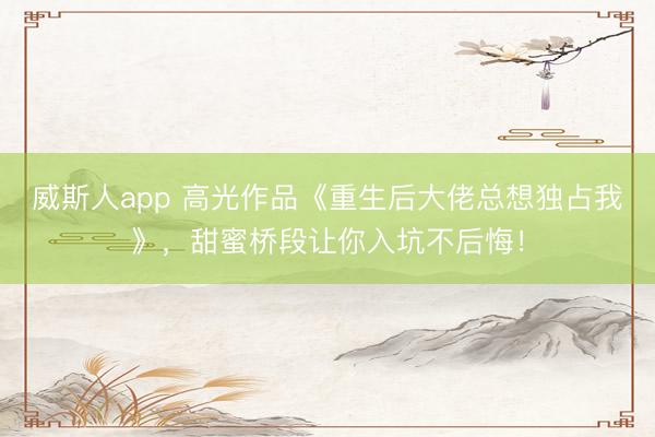 威斯人app 高光作品《重生后大佬总想独占我》，甜蜜桥段让你入坑不后悔！