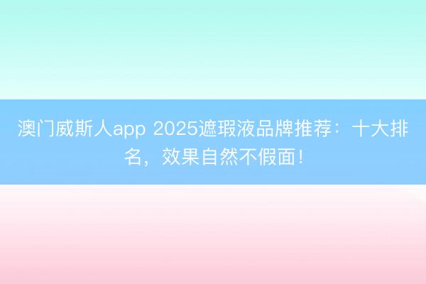 澳门威斯人app 2025遮瑕液品牌推荐：十大排名，效果自然不假面！