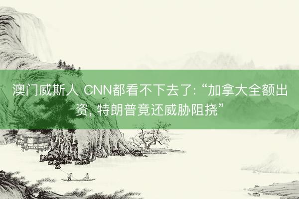 澳门威斯人 CNN都看不下去了: “加拿大全额出资, 特朗普竟还威胁阻挠”