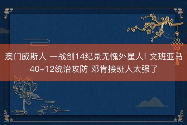 澳门威斯人 一战创14纪录无愧外星人! 文班亚马40+12统治攻防 邓肯接班人太强了