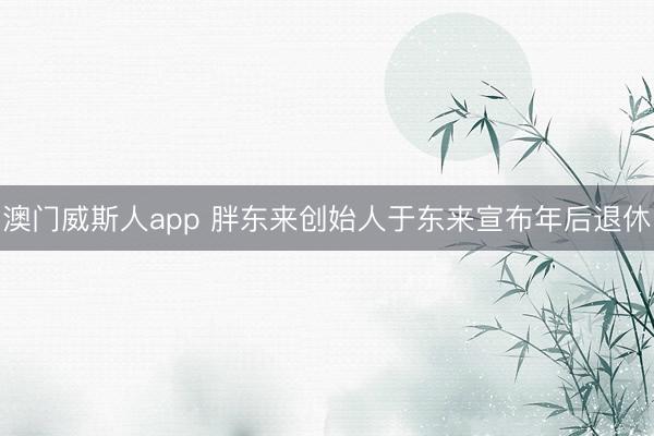 澳门威斯人app 胖东来创始人于东来宣布年后退休