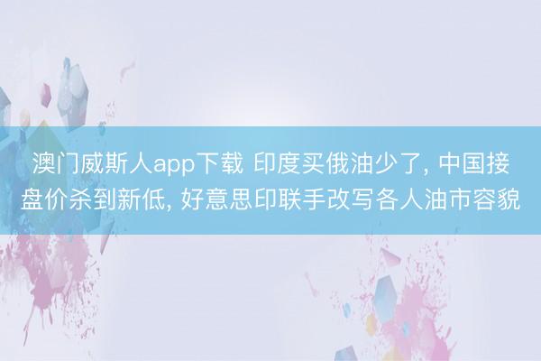 澳门威斯人app下载 印度买俄油少了, 中国接盘价杀到新低, 好意思印联手改写各人油市容貌