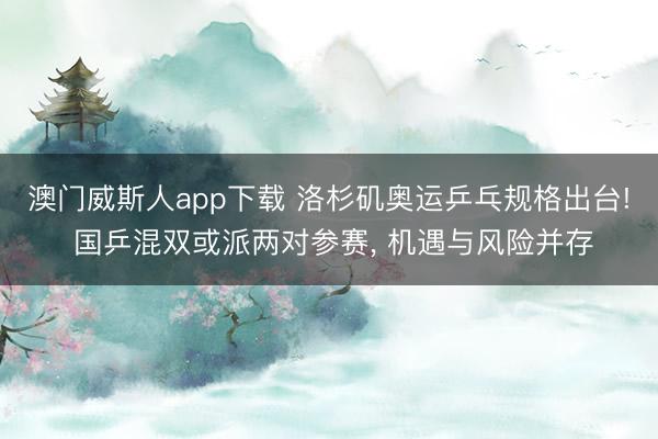 澳门威斯人app下载 洛杉矶奥运乒乓规格出台! 国乒混双或派两对参赛, 机遇与风险并存