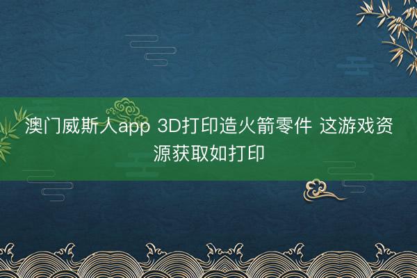 澳门威斯人app 3D打印造火箭零件 这游戏资源获取如打印