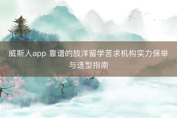 威斯人app 靠谱的放洋留学苦求机构实力保举与选型指南
