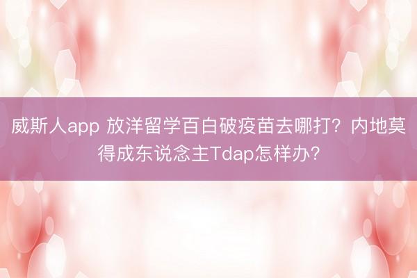 威斯人app 放洋留学百白破疫苗去哪打?内地莫得成东说念主Tdap怎样办?
