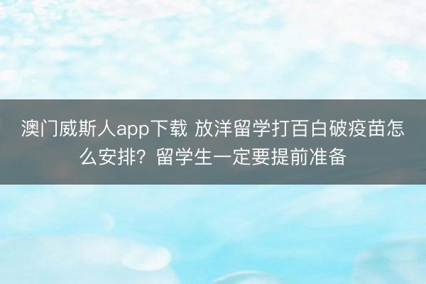澳门威斯人app下载 放洋留学打百白破疫苗怎么安排?留学生一定要提前准备