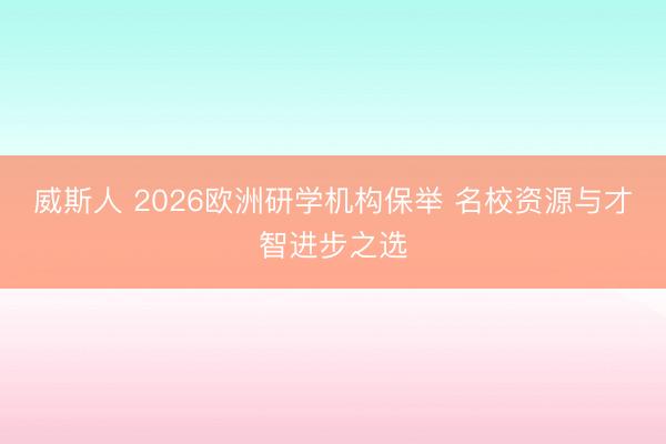 威斯人 2026欧洲研学机构保举 名校资源与才智进步之选