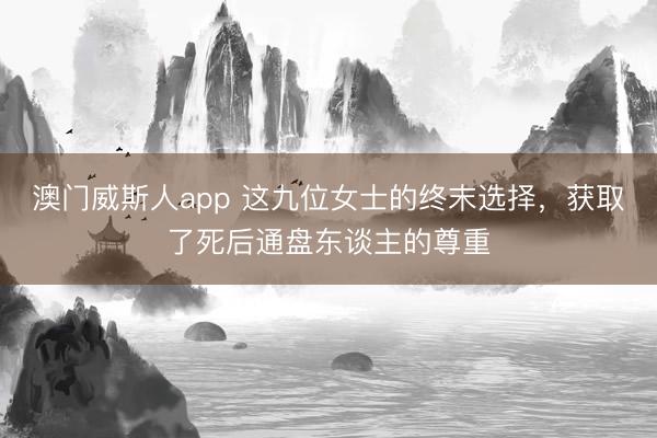 澳门威斯人app 这九位女士的终末选择，获取了死后通盘东谈主的尊重