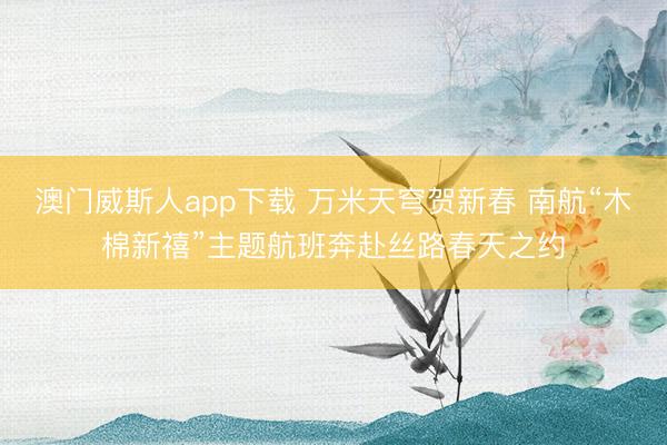 澳门威斯人app下载 万米天穹贺新春 南航“木棉新禧”主题航班奔赴丝路春天之约