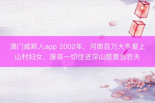 澳门威斯人app 2002年，河南百万大亨爱上山村妇女，废弃一切住进深山愿意当农夫