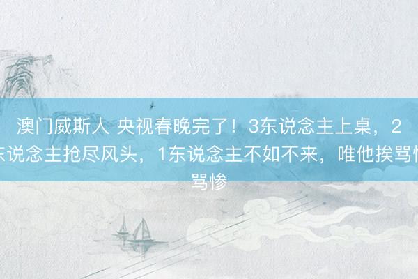 澳门威斯人 央视春晚完了！3东说念主上桌，2东说念主抢尽风头，1东说念主不如不来，唯他挨骂惨
