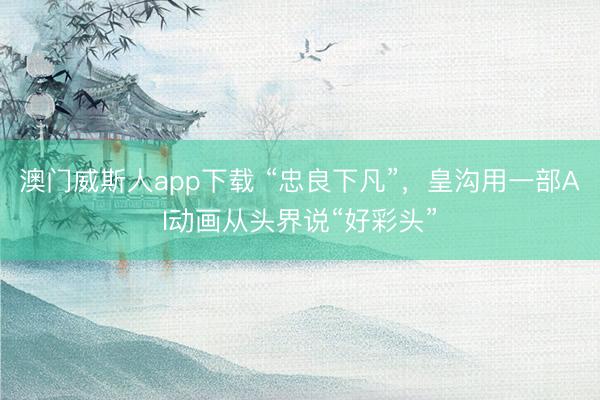 澳门威斯人app下载 “忠良下凡”，皇沟用一部AI动画从头界说“好彩头”