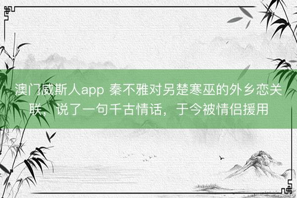 澳门威斯人app 秦不雅对另楚寒巫的外乡恋关联，说了一句千古情话，于今被情侣援用