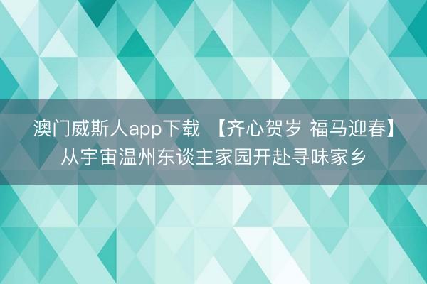 澳门威斯人app下载 【齐心贺岁 福马迎春】从宇宙温州东谈主家园开赴寻味家乡
