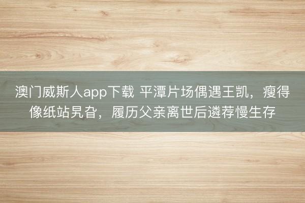 澳门威斯人app下载 平潭片场偶遇王凯，瘦得像纸站旯旮，履历父亲离世后遴荐慢生存