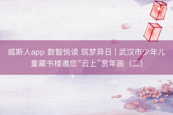 威斯人app 数智悦读 筑梦异日 | 武汉市少年儿童藏书楼邀您“云上”赏年画（二）