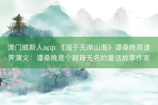 澳门威斯人app 《溺于无岸山海》谭桑晚周逢霁演义：谭桑晚是个籍籍无名的童话故事作家