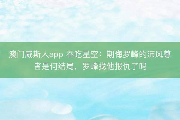 澳门威斯人app 吞吃星空：期侮罗峰的沛风尊者是何结局，罗峰找他报仇了吗