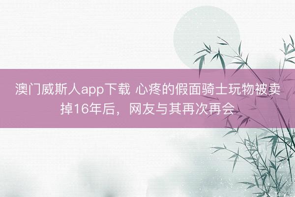 澳门威斯人app下载 心疼的假面骑士玩物被卖掉16年后，网友与其再次再会