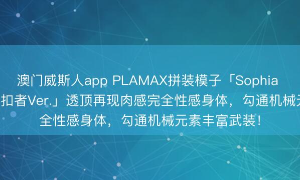 澳门威斯人app PLAMAX拼装模子「Sophia F. Shirring 克扣者Ver.」透顶再现肉感完全性感身体,勾通机械元素丰富武装!