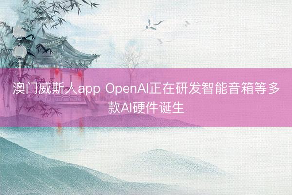 澳门威斯人app OpenAI正在研发智能音箱等多款AI硬件诞生