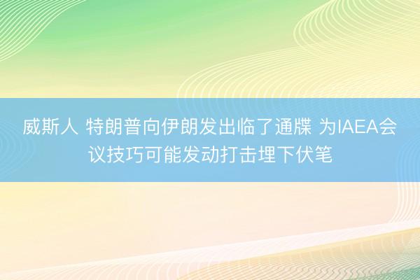 威斯人 特朗普向伊朗发出临了通牒 为IAEA会议技巧可能发动打击埋下伏笔
