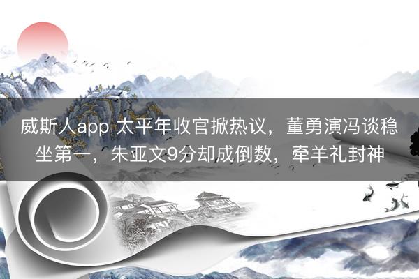 威斯人app 太平年收官掀热议,董勇演冯谈稳坐第一,朱亚文9分却成倒数,牵羊礼封神
