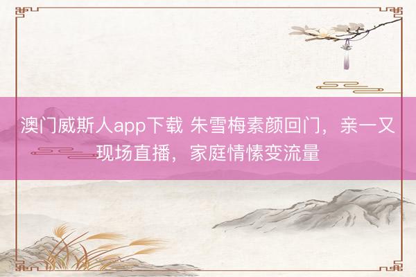 澳门威斯人app下载 朱雪梅素颜回门，亲一又现场直播，家庭情愫变流量