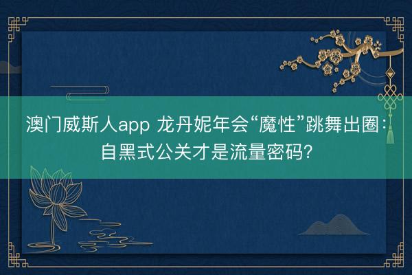 澳门威斯人app 龙丹妮年会“魔性”跳舞出圈:自黑式公关才是流量密码?
