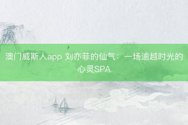 澳门威斯人app 刘亦菲的仙气：一场逾越时光的心灵SPA