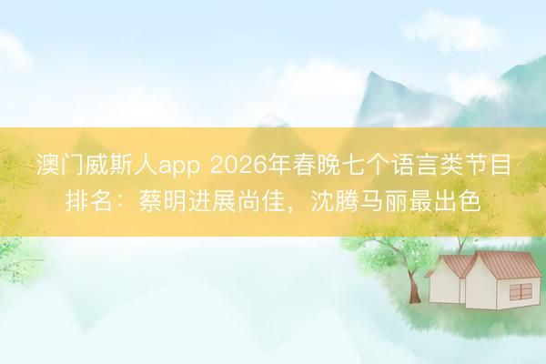 澳门威斯人app 2026年春晚七个语言类节目排名:蔡明进展尚佳,沈腾马丽最出色