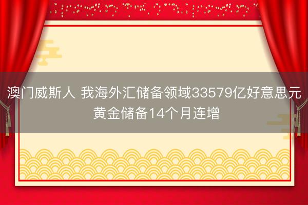 澳门威斯人 我海外汇储备领域33579亿好意思元 黄金储备14个月连增