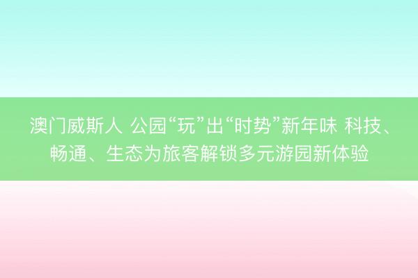 澳门威斯人 公园“玩”出“时势”新年味 科技、畅通、生态为旅客解锁多元游园新体验