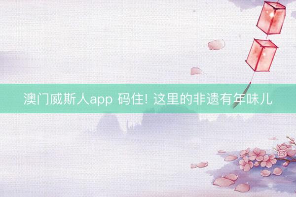 澳门威斯人app 码住! 这里的非遗有年味儿