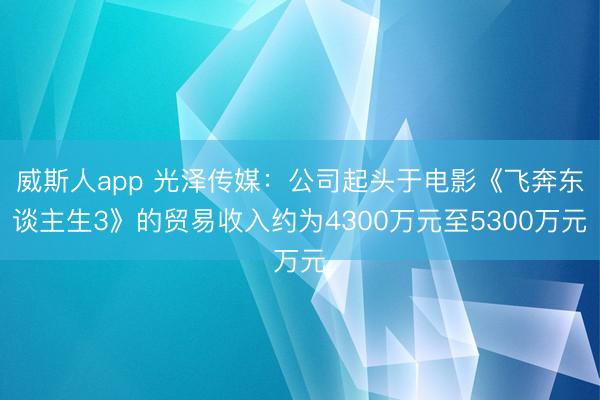 威斯人app 光泽传媒:公司起头于电影《飞奔东谈主生3》的贸易收入约为4300万元至5300万元
