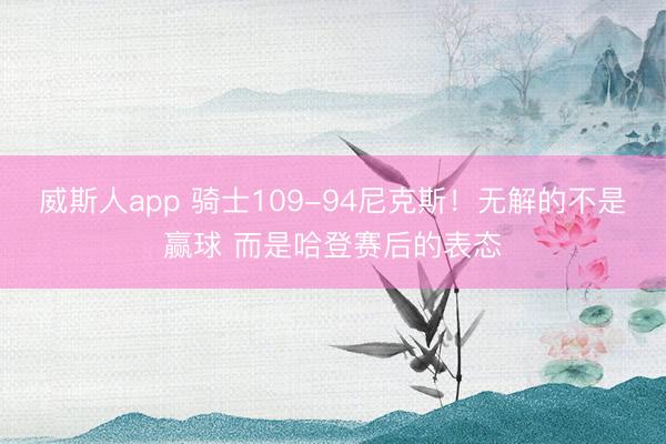 威斯人app 骑士109-94尼克斯!无解的不是赢球 而是哈登赛后的表态