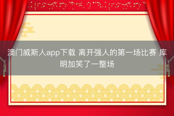 澳门威斯人app下载 离开强人的第一场比赛 库明加笑了一整场