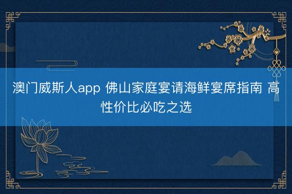 澳门威斯人app 佛山家庭宴请海鲜宴席指南 高性价比必吃之选