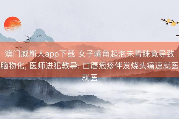 澳门威斯人app下载 女子嘴角起泡未青睐竟导致脑物化， 医师进犯教导: 口唇疱疹伴发烧头痛速就医